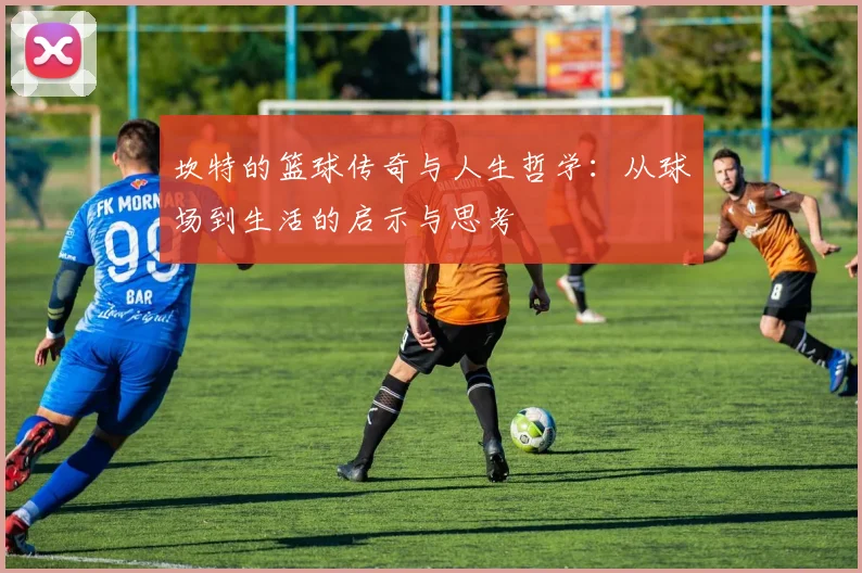 坎特的篮球传奇与人生哲学：从球场到生活的启示与思考