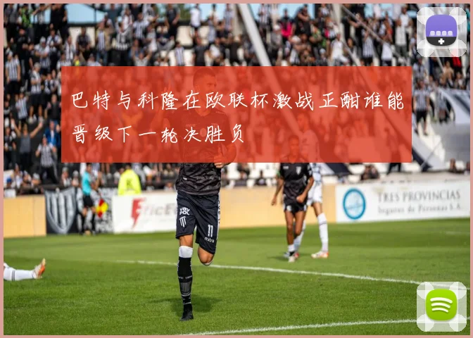 巴特与科隆在欧联杯激战正酣谁能晋级下一轮决胜负