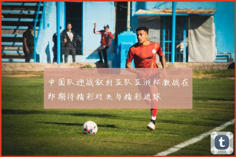 中国队迎战叙利亚队亚洲杯激战在即期待精彩对决与精彩进球