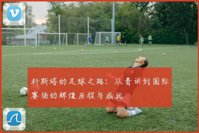科斯塔的足球之路：从青训到国际赛场的辉煌历程与成就