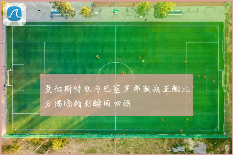 曼彻斯特联与巴塞罗那激战正酣比分揭晓精彩瞬间回顾