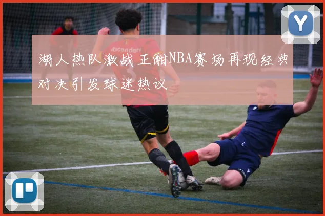 湖人热队激战正酣NBA赛场再现经典对决引发球迷热议